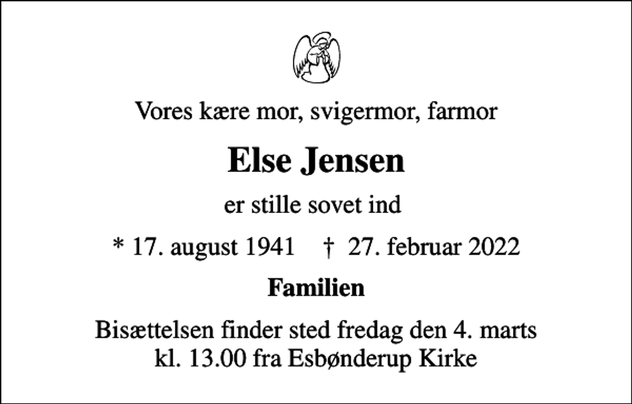 <p>Vores kære mor, svigermor, farmor<br />Else Jensen<br />er stille sovet ind<br />* 17. august 1941 ✝ 27. februar 2022<br />Familien<br />Bisættelsen finder sted fredag den 4. marts kl. 13.00 fra Esbønderup Kirke</p>