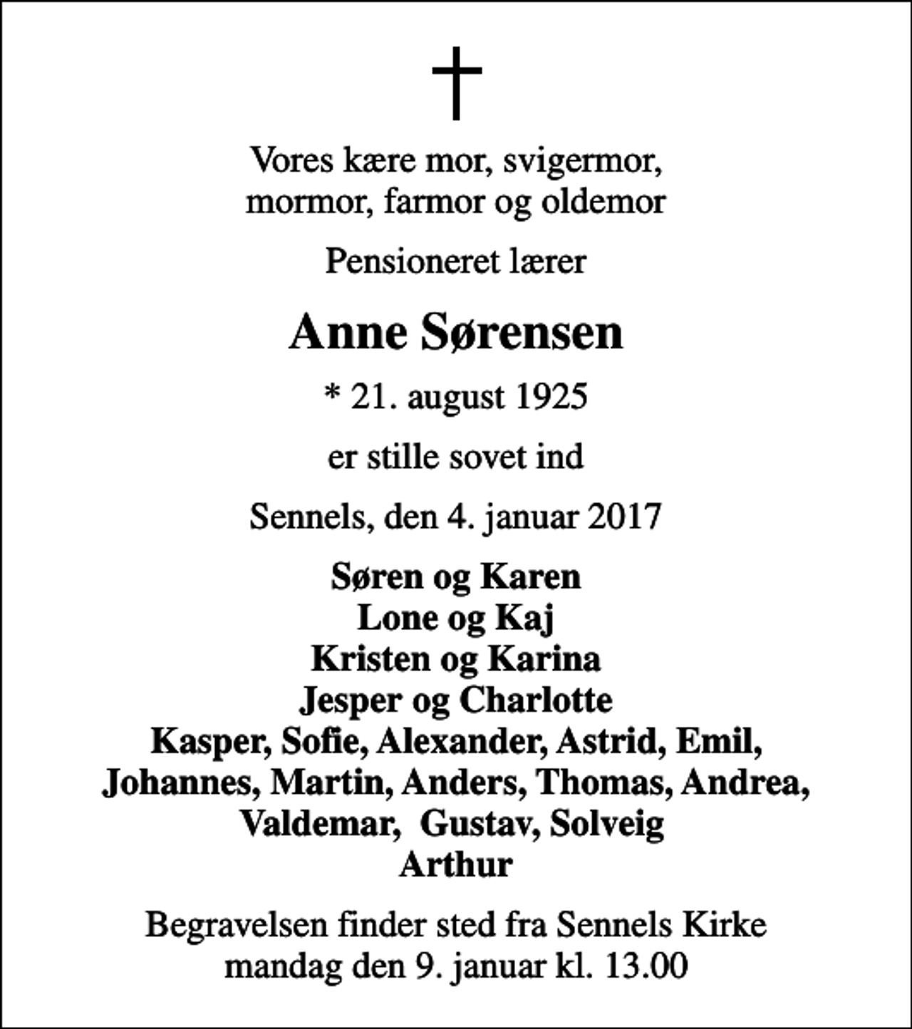 <p>Vores kære mor, svigermor, mormor, farmor og oldemor<br />Pensioneret lærer<br />Anne Sørensen<br />* 21. august 1925<br />er stille sovet ind<br />Sennels, den 4. januar 2017<br />Søren og Karen Lone og Kaj Kristen og Karina Jesper og Charlotte Kasper, Sofie, Alexander, Astrid, Emil, Johannes, Martin, Anders, Thomas, Andrea, Valdemar, Gustav, Solveig Arthur<br />Begravelsen finder sted fra Sennels Kirke mandag den 9. januar kl. 13.00</p>