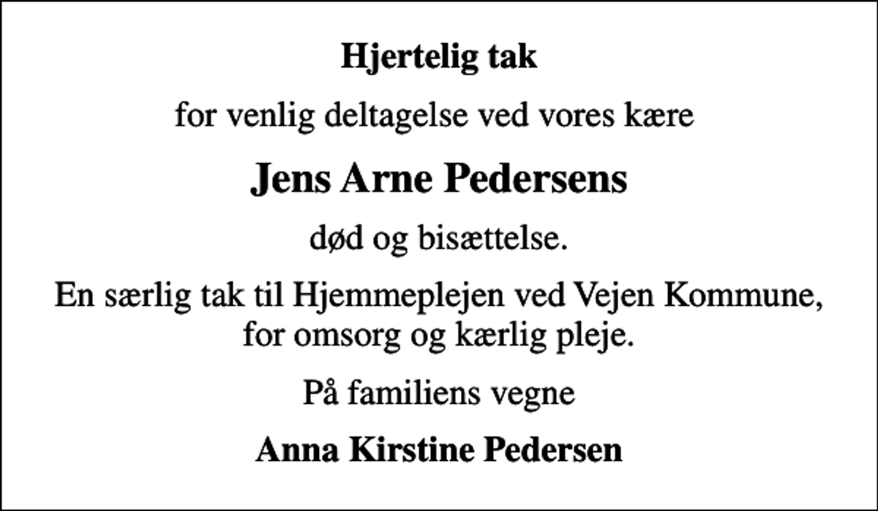 <p>Hjertelig tak<br />for venlig deltagelse ved vores kære<br />Jens Arne Pedersens<br />død og bisættelse.<br />En særlig tak til Hjemmeplejen ved Vejen Kommune, for omsorg og kærlig pleje.<br />På familiens vegne<br />Anna Kirstine Pedersen</p>