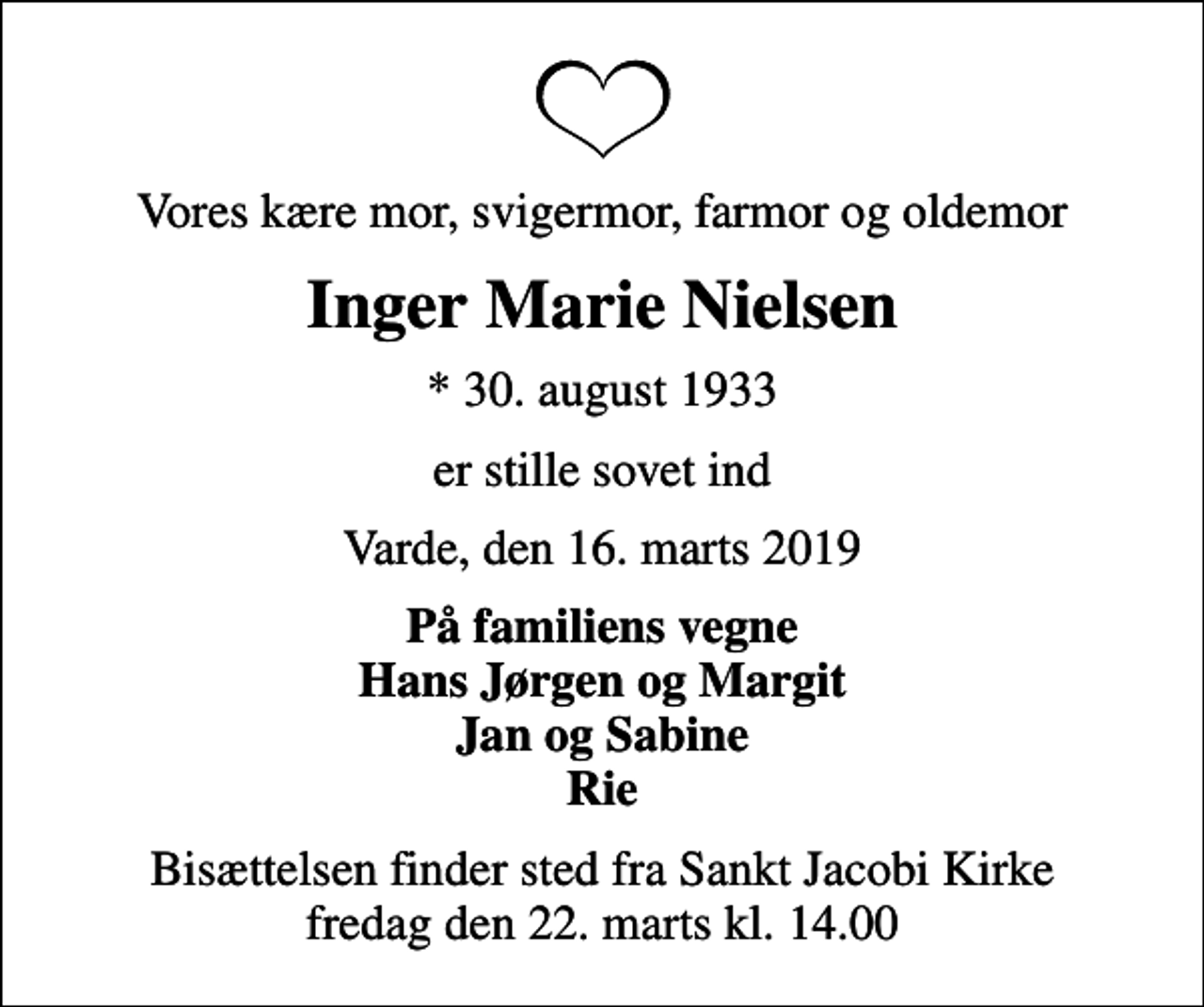 <p>Vores kære mor, svigermor, farmor og oldemor<br />Inger Marie Nielsen<br />* 30. august 1933<br />er stille sovet ind<br />Varde, den 16. marts 2019<br />På familiens vegne Hans Jørgen og Margit Jan og Sabine Rie<br />Bisættelsen finder sted fra Sankt Jacobi Kirke fredag den 22. marts kl. 14.00</p>