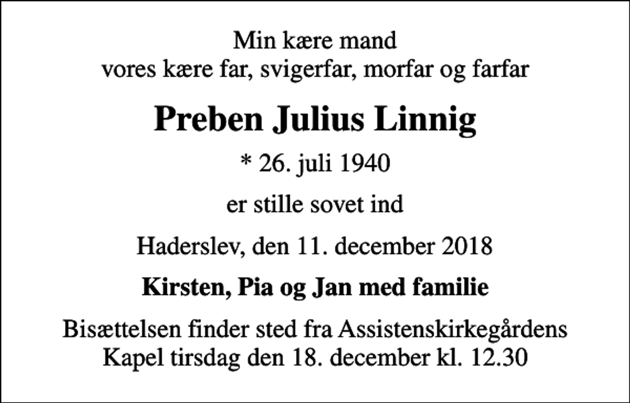 <p>Min kære mand vores kære far, svigerfar, morfar og farfar<br />Preben Julius Linnig<br />* 26. juli 1940<br />er stille sovet ind<br />Haderslev, den 11. december 2018<br />Kirsten, Pia og Jan med familie<br />Bisættelsen finder sted fra Assistenskirkegårdens Kapel tirsdag den 18. december kl. 12.30</p>