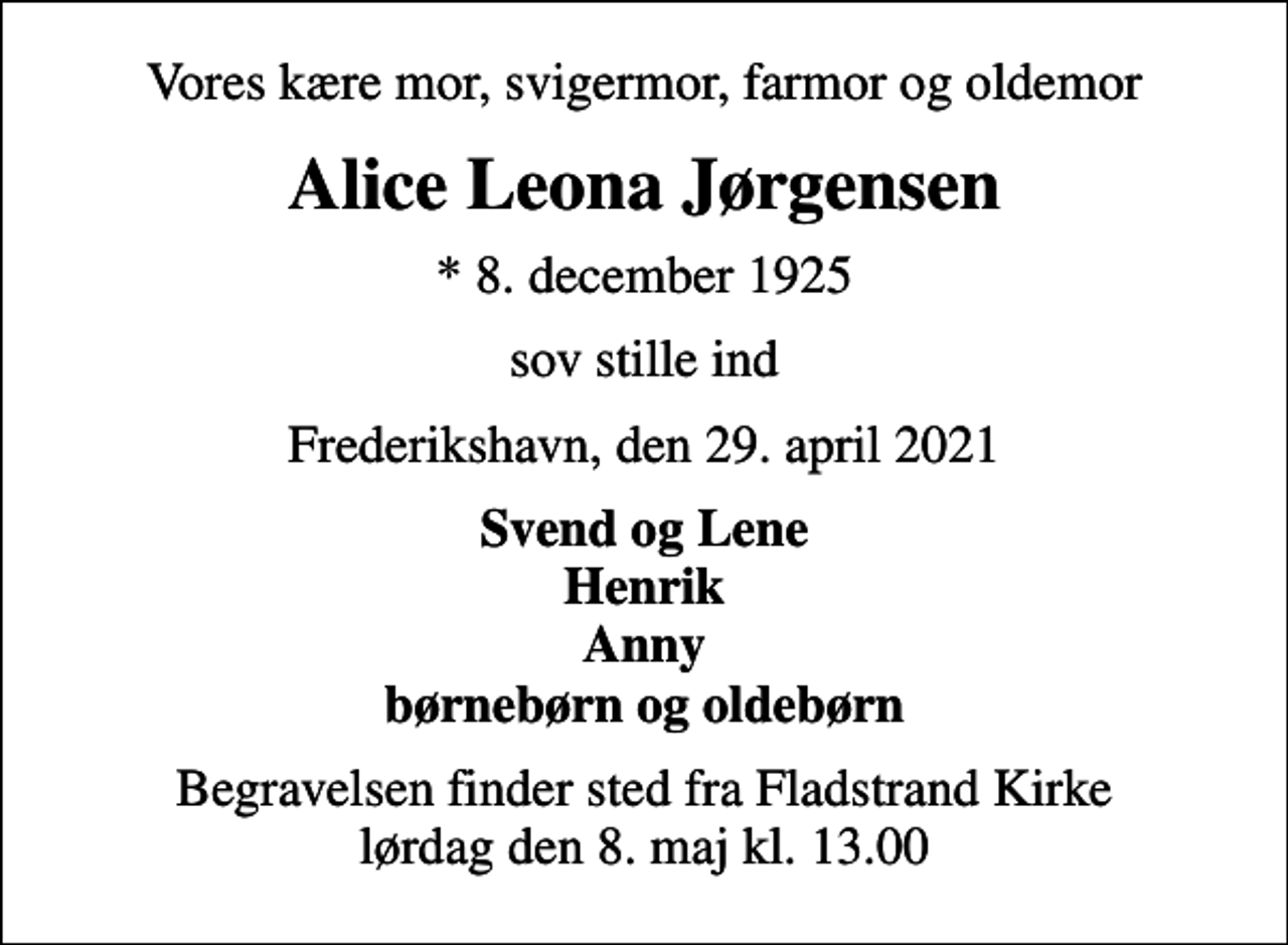 <p>Vores kære mor, svigermor, farmor og oldemor<br />Alice Leona Jørgensen<br />* 8. december 1925<br />sov stille ind<br />Frederikshavn, den 29. april 2021<br />Svend og Lene Henrik Anny børnebørn og oldebørn<br />Begravelsen finder sted fra Fladstrand Kirke lørdag den 8. maj kl. 13.00</p>