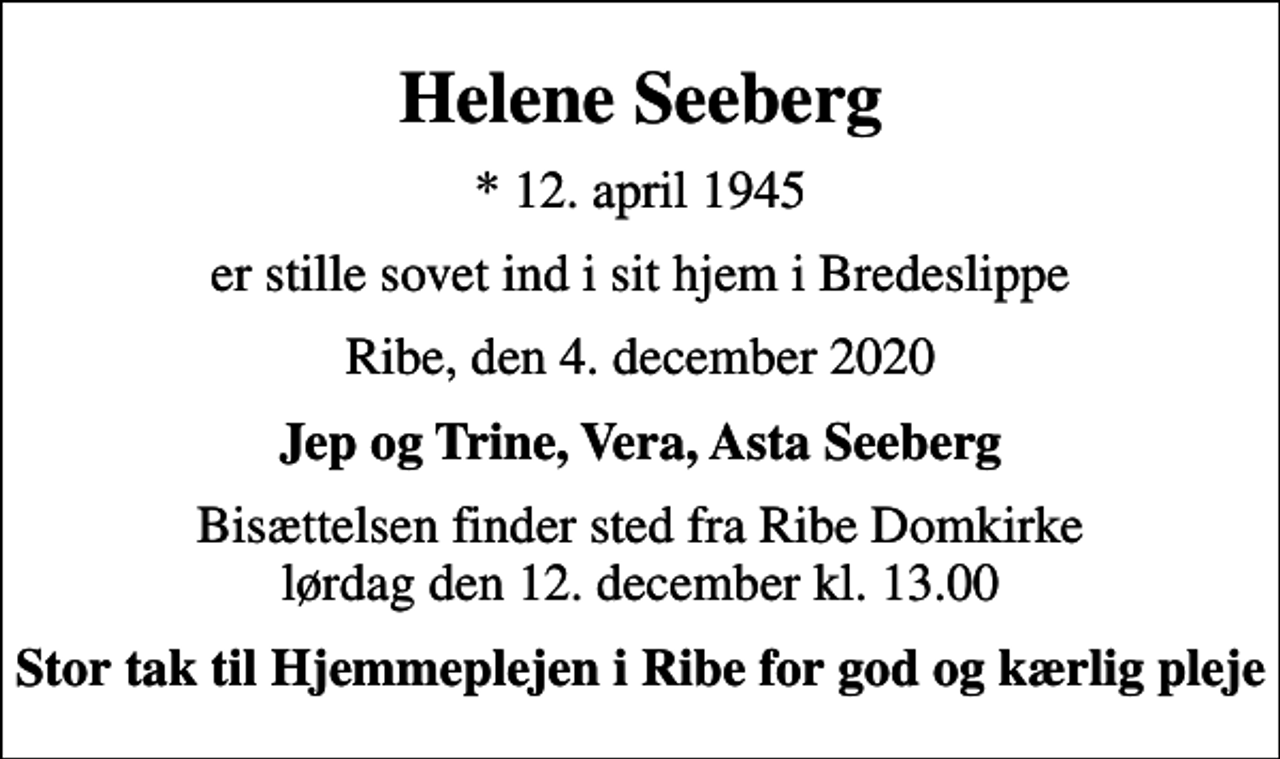 <p>Helene Seeberg<br />* 12. april 1945<br />er stille sovet ind i sit hjem i Bredeslippe<br />Ribe, den 4. december 2020<br />Jep og Trine, Vera, Asta Seeberg<br />Bisættelsen finder sted fra Ribe Domkirke lørdag den 12. december kl. 13.00<br />Stor tak til Hjemmeplejen i Ribe for god og kærlig pleje</p>