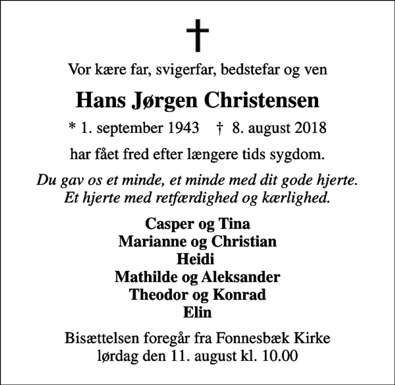 <p>Vor kære far, svigerfar, bedstefar og ven<br />Hans Jørgen Christensen<br />* 1. september 1943 ✝ 8. august 2018<br />har fået fred efter længere tids sygdom.<br />Du gav os et minde, et minde med dit gode hjerte. Et hjerte med retfærdighed og kærlighed.<br />Casper og Tina Marianne og Christian Heidi Mathilde og Aleksander Theodor og Konrad Elin<br />Bisættelsen foregår fra Fonnesbæk Kirke lørdag den 11. august kl. 10.00</p>