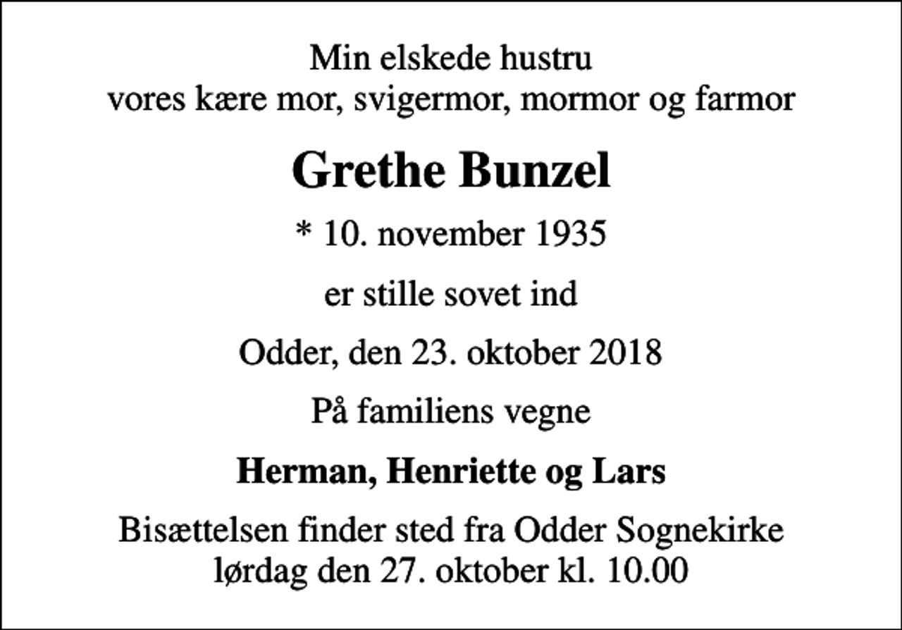 <p>Min elskede hustru vores kære mor, svigermor, mormor og farmor<br />Grethe Bunzel<br />* 10. november 1935<br />er stille sovet ind<br />Odder, den 23. oktober 2018<br />På familiens vegne<br />Herman, Henriette og Lars<br />Bisættelsen finder sted fra Odder Sognekirke lørdag den 27. oktober kl. 10.00</p>