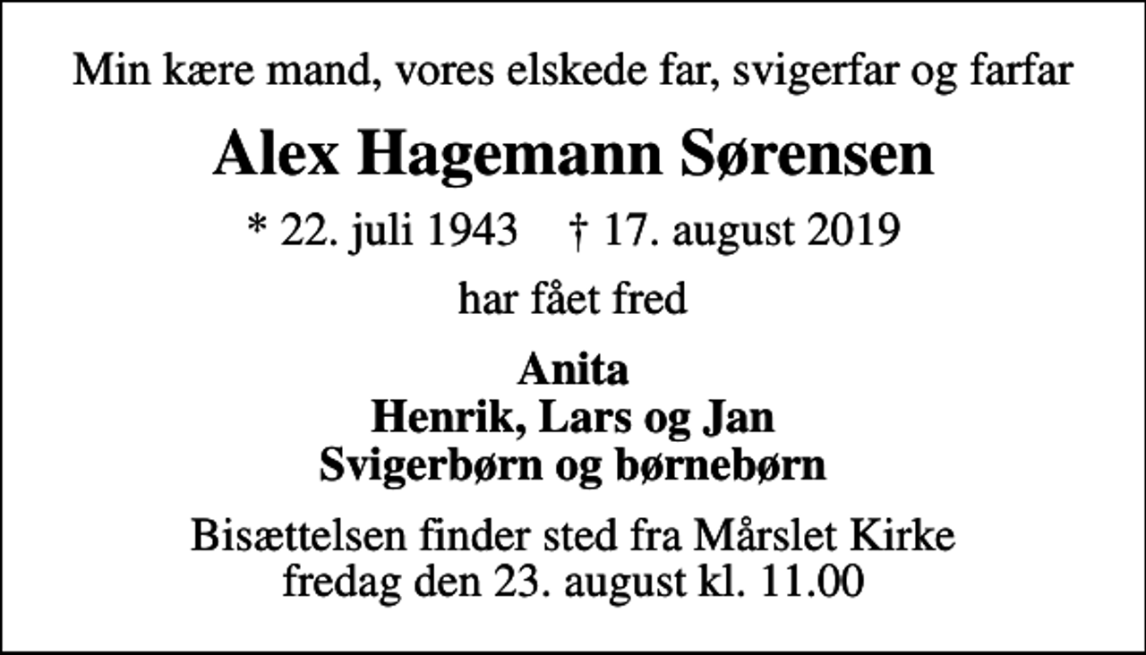 <p>Min kære mand, vores elskede far, svigerfar og farfar<br />Alex Hagemann Sørensen<br />* 22. juli 1943 ✝ 17. august 2019<br />har fået fred<br />Anita Henrik, Lars og Jan Svigerbørn og børnebørn<br />Bisættelsen finder sted fra Mårslet Kirke fredag den 23. august kl. 11.00</p>