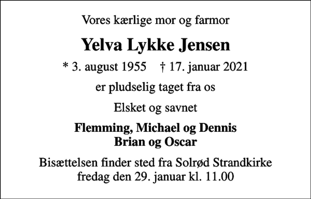 <p>Vores kærlige mor og farmor<br />Yelva Lykke Jensen<br />* 3. august 1955 ✝ 17. januar 2021<br />er pludselig taget fra os<br />Elsket og savnet<br />Flemming, Michael og Dennis Brian og Oscar<br />Bisættelsen finder sted fra Solrød Strandkirke fredag den 29. januar kl. 11.00</p>