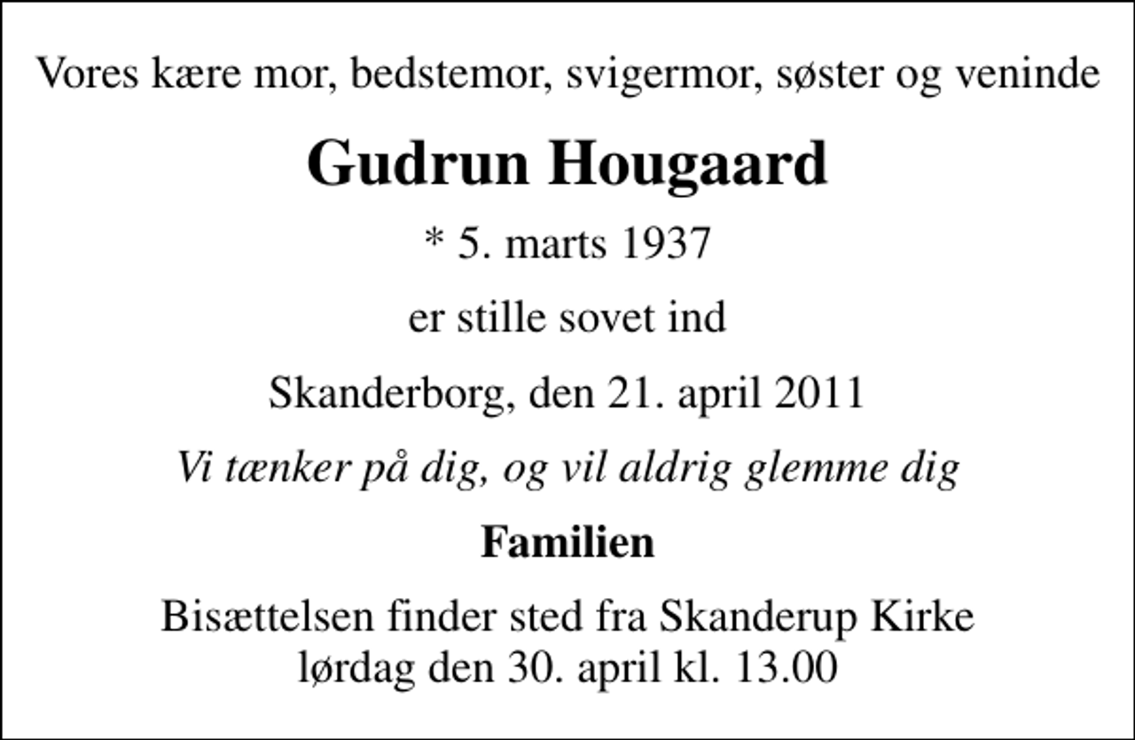 <p>Vores kære mor, bedstemor, svigermor, søster og veninde<br />Gudrun Hougaard<br />* 5. marts 1937<br />er stille sovet ind<br />Skanderborg, den 21. april 2011<br />Vi tænker på dig, og vil aldrig glemme dig<br />Familien<br />Bisættelsen finder sted fra Skanderup Kirke lørdag den 30. april kl. 13.00</p>
