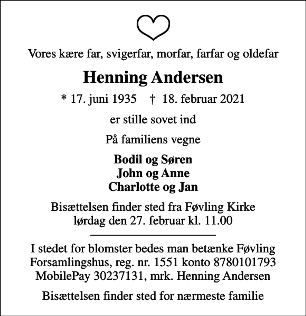<p>Vores kære far, svigerfar, morfar, farfar og oldefar<br />Henning Andersen<br />* 17. juni 1935 ✝ 18. februar 2021<br />er stille sovet ind<br />På familiens vegne<br />Bodil og Søren John og Anne Charlotte og Jan<br />Bisættelsen finder sted fra Føvling Kirke lørdag den 27. februar kl. 11.00 I stedet for blomster bedes man betænke Føvling Forsamlingshus, reg. nr. 1551 konto 8780101793 MobilePay 30237131, mrk. Henning Andersen<br />Bisættelsen finder sted for nærmeste familie</p>