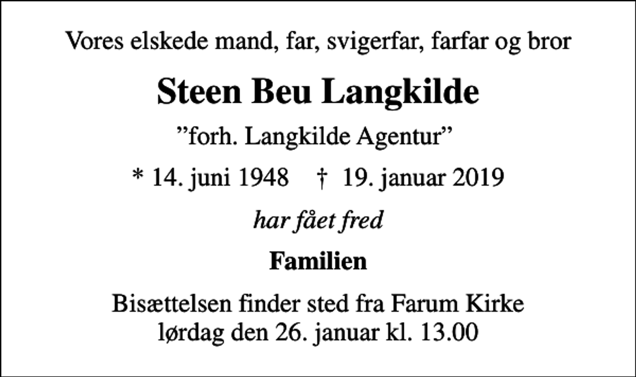 <p>Vores elskede mand, far, svigerfar, farfar og bror<br />Steen Beu Langkilde<br />forh. Langkilde Agentur<br />* 14. juni 1948 ✝ 19. januar 2019<br />har fået fred<br />Familien<br />Bisættelsen finder sted fra Farum Kirke lørdag den 26. januar kl. 13.00</p>