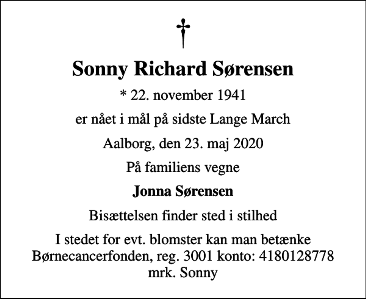 <p>Sonny Richard Sørensen<br />* 22. november 1941<br />er nået i mål på sidste Lange March<br />Aalborg, den 23. maj 2020<br />På familiens vegne<br />Jonna Sørensen<br />Bisættelsen finder sted i stilhed<br />I stedet for evt. blomster kan man betænke<br />Børnecancerfonden reg.3001konto:4180128778mrk. Sonny Richard<br />Sørensen<br />I stedet for evt. blomster kan man betænke Børnecancerfonden, reg. 3001 konto: 4180128778 mrk. Sonny</p>