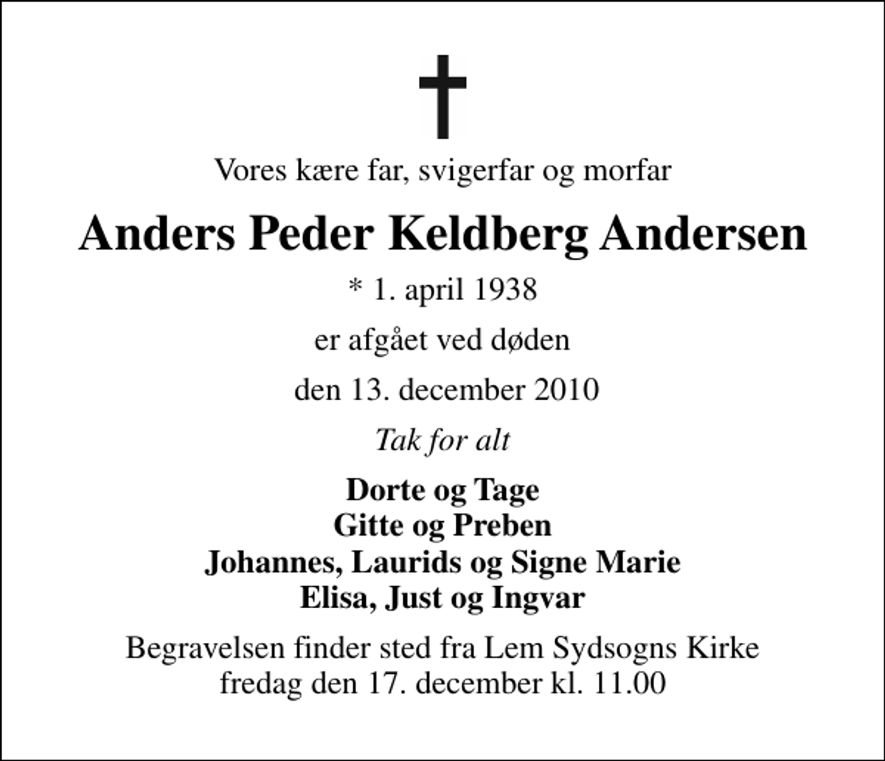 <p>Vores kære far, svigerfar og morfar<br />Anders Peder Keldberg Andersen<br />* 1. april 1938<br />er afgået ved døden<br />den 13. december 2010<br />Tak for alt<br />Dorte og Tage Gitte og Preben Johannes, Laurids og Signe Marie Elisa, Just og Ingvar<br />Begravelsen finder sted fra Lem Sydsogns Kirke fredag den 17. december kl. 11.00</p>