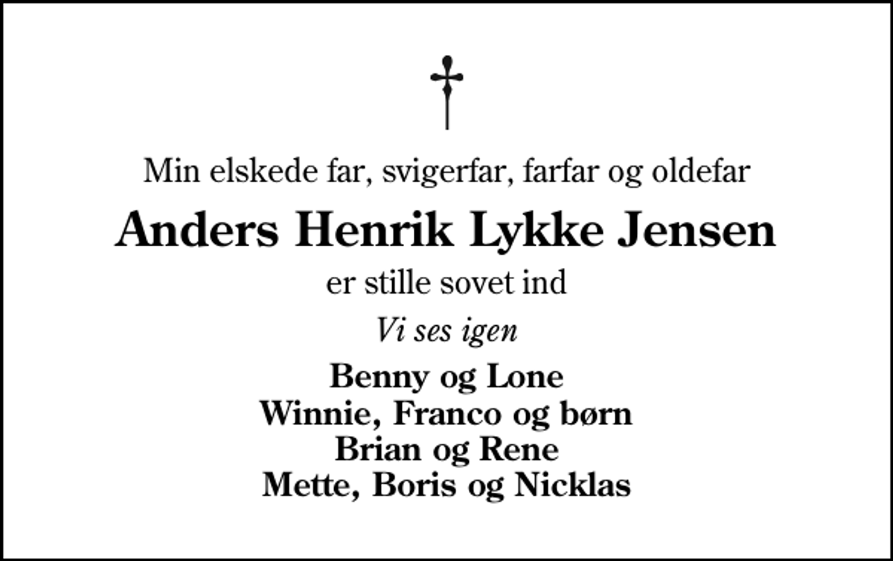 <p>Min elskede far, svigerfar, farfar og oldefar<br />Anders Henrik Lykke Jensen<br />er stille sovet ind<br />Vi ses igen<br />Benny og Lone Winnie, Franco og børn Brian og Rene Mette, Boris og Nicklas</p>