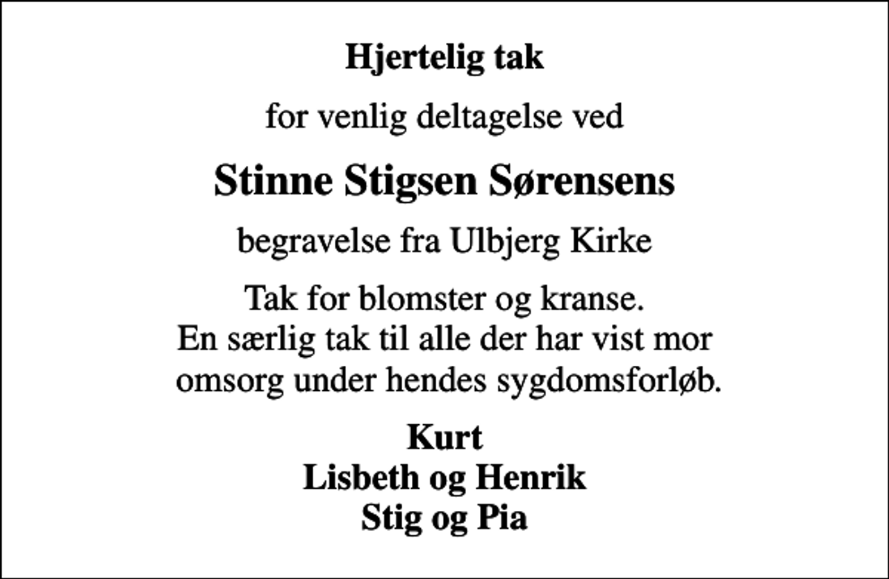 <p>Hjertelig tak<br />for venlig deltagelse ved<br />Stinne Stigsen Sørensens<br />begravelse fra Ulbjerg Kirke<br />Tak for blomster og kranse. En særlig tak til alle der har vist mor omsorg under hendes sygdomsforløb.<br />Kurt Lisbeth og Henrik Stig og Pia</p>