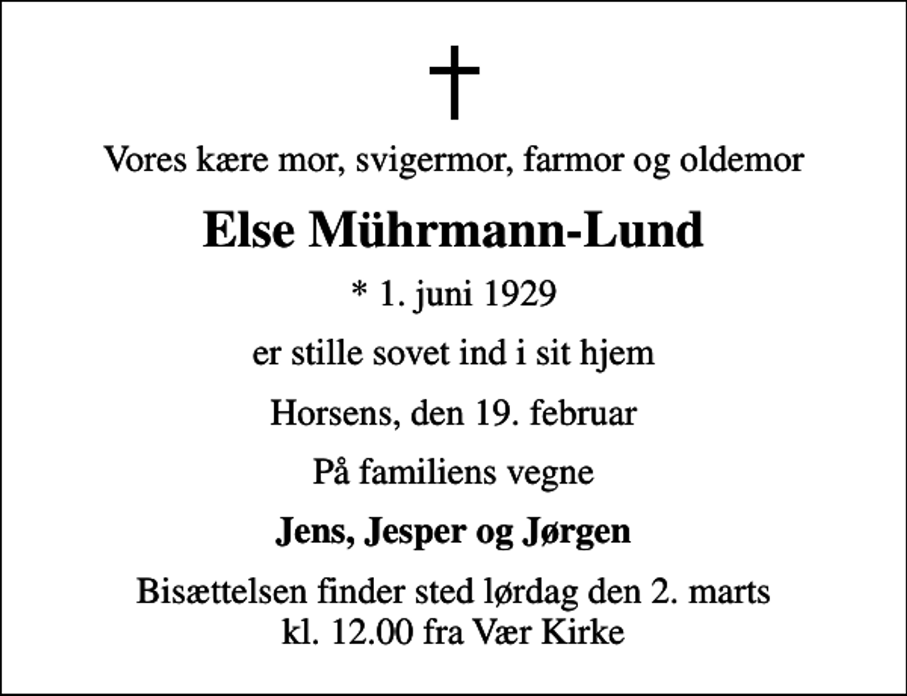 <p>Vores kære mor, svigermor, farmor og oldemor<br />Else Mührmann-Lund<br />* 1. juni 1929<br />er stille sovet ind i sit hjem<br />Horsens, den 19. februar<br />På familiens vegne<br />Jens, Jesper og Jørgen<br />Bisættelsen finder sted lørdag den 2. marts kl. 12.00 fra Vær Kirke</p>
