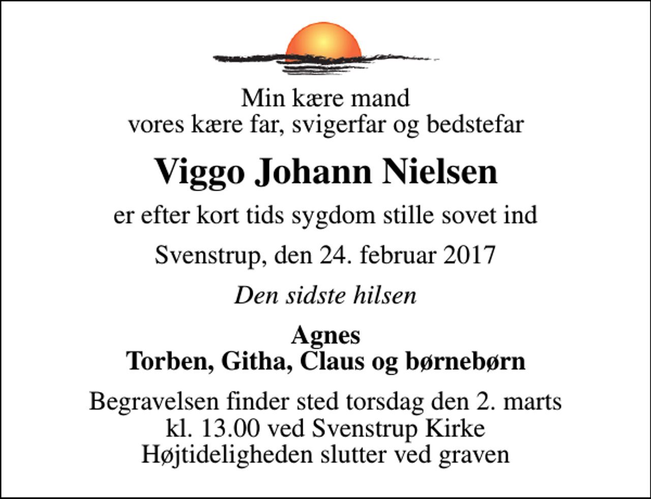 <p>Min kære mand vores kære far, svigerfar og bedstefar<br />Viggo Johann Nielsen<br />er efter kort tids sygdom stille sovet ind<br />Svenstrup, den 24. februar 2017<br />Den sidste hilsen<br />Agnes Torben, Githa, Claus og børnebørn<br />Begravelsen finder sted torsdag den 2. marts kl. 13.00 ved Svenstrup Kirke Højtideligheden slutter ved graven</p>