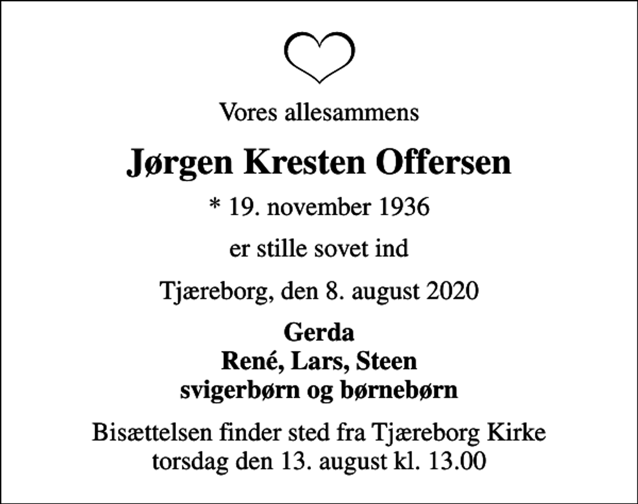 <p>Vores allesammens<br />Jørgen Kresten Offersen<br />* 19. november 1936<br />er stille sovet ind<br />Tjæreborg, den 8. august 2020<br />Gerda René, Lars, Steen svigerbørn og børnebørn<br />Bisættelsen finder sted fra Tjæreborg Kirke torsdag den 13. august kl. 13.00</p>