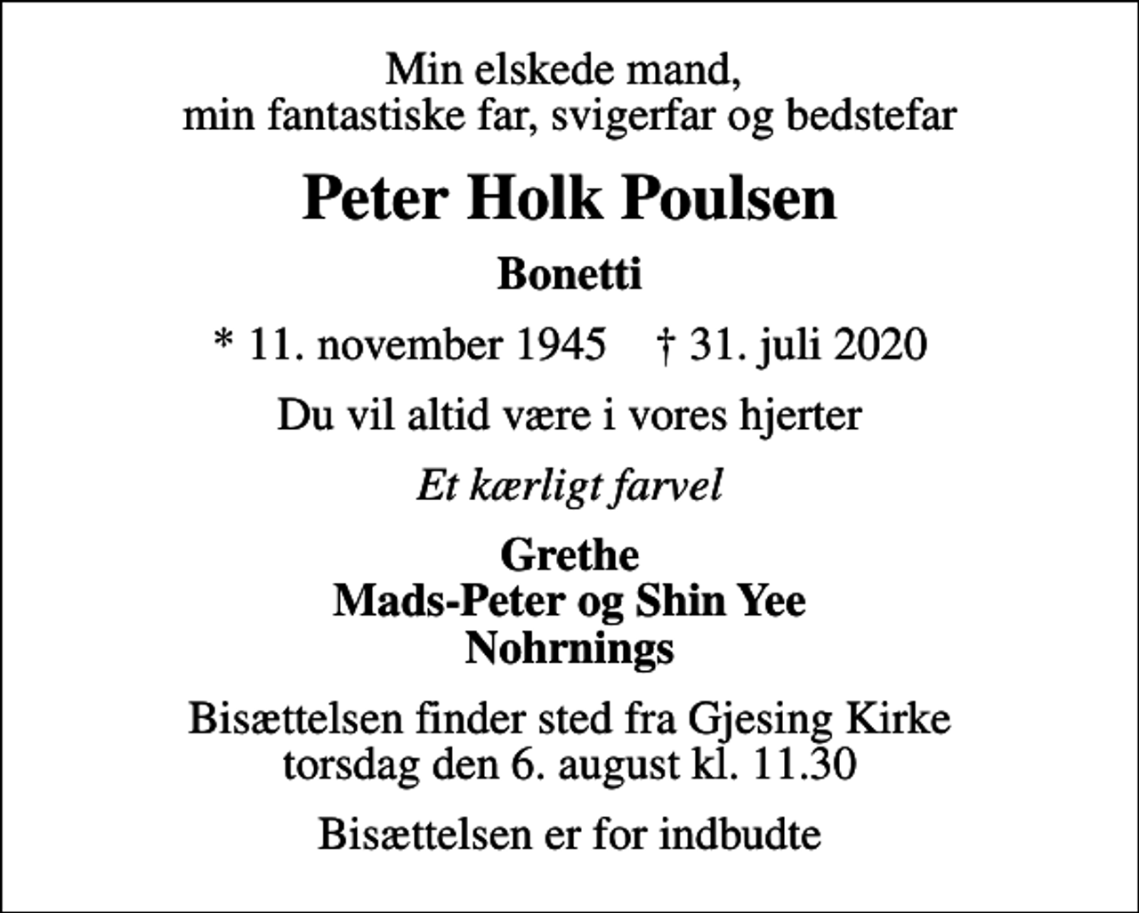 <p>Min elskede mand, min fantastiske far, svigerfar og bedstefar<br />Peter Holk Poulsen<br />Bonetti<br />* 11. november 1945 ✝ 31. juli 2020<br />Du vil altid være i vores hjerter<br />Et kærligt farvel<br />Grethe Mads-Peter og Shin Yee Nohrnings<br />Bisættelsen finder sted fra Gjesing Kirke torsdag den 6. august kl. 11.30<br />Bisættelsen er for indbudte</p>
