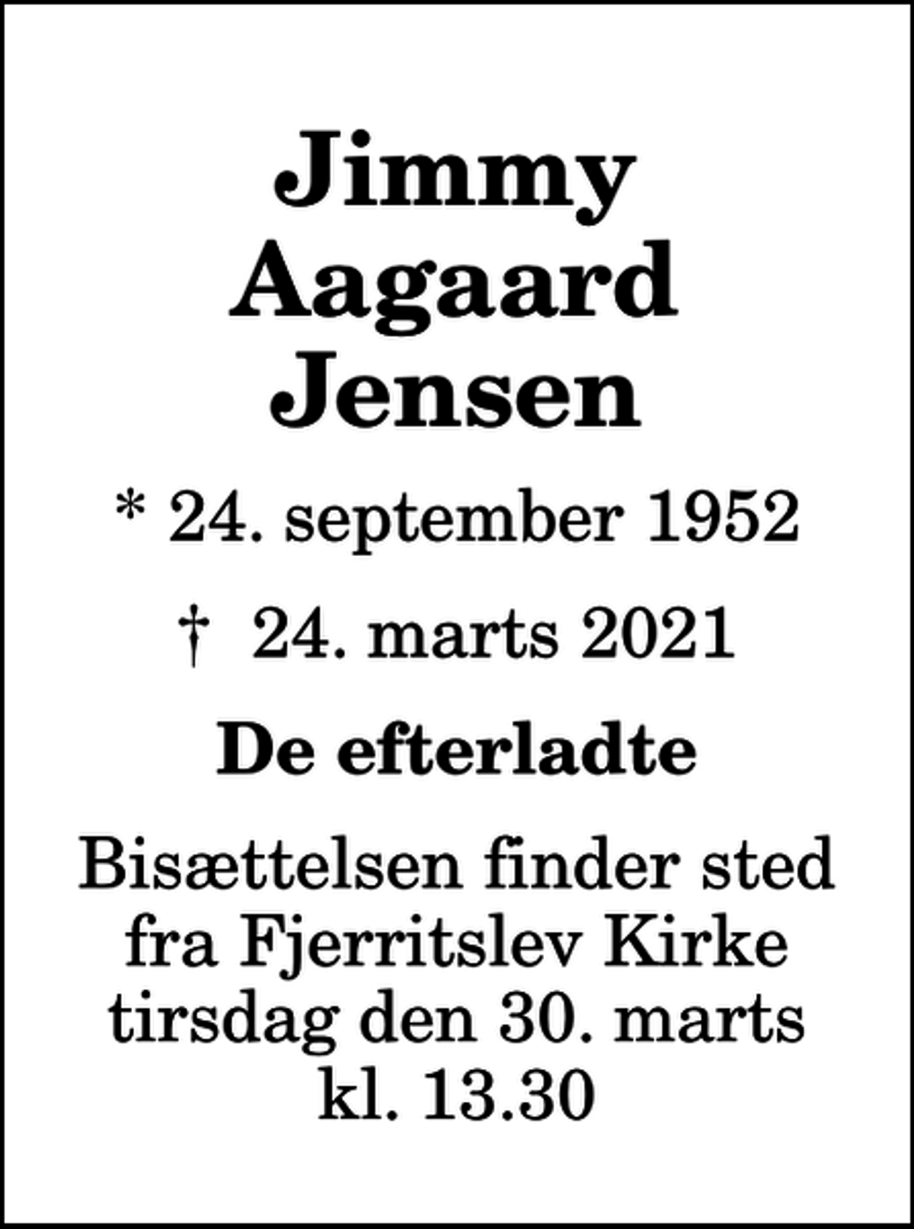 <p>Jimmy Aagaard Jensen<br />* 24. september 1952<br />✝ 24. marts 2021<br />De efterladte<br />Bisættelsen finder sted fra Fjerritslev Kirke tirsdag den 30. marts kl. 13.30</p>