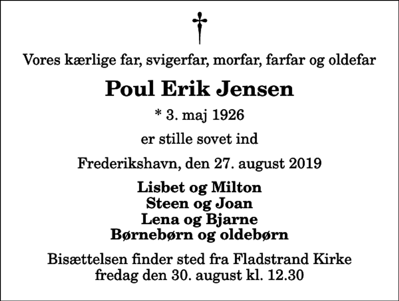 <p>Vores kærlige far, svigerfar, morfar, farfar og oldefar<br />Poul Erik Jensen<br />* 3. maj 1926<br />er stille sovet ind<br />Frederikshavn, den 27. august 2019<br />Lisbet og Milton Steen og Joan Lena og Bjarne Børnebørn og oldebørn<br />Bisættelsen finder sted fra Fladstrand Kirke fredag den 30. august kl. 12.30</p>