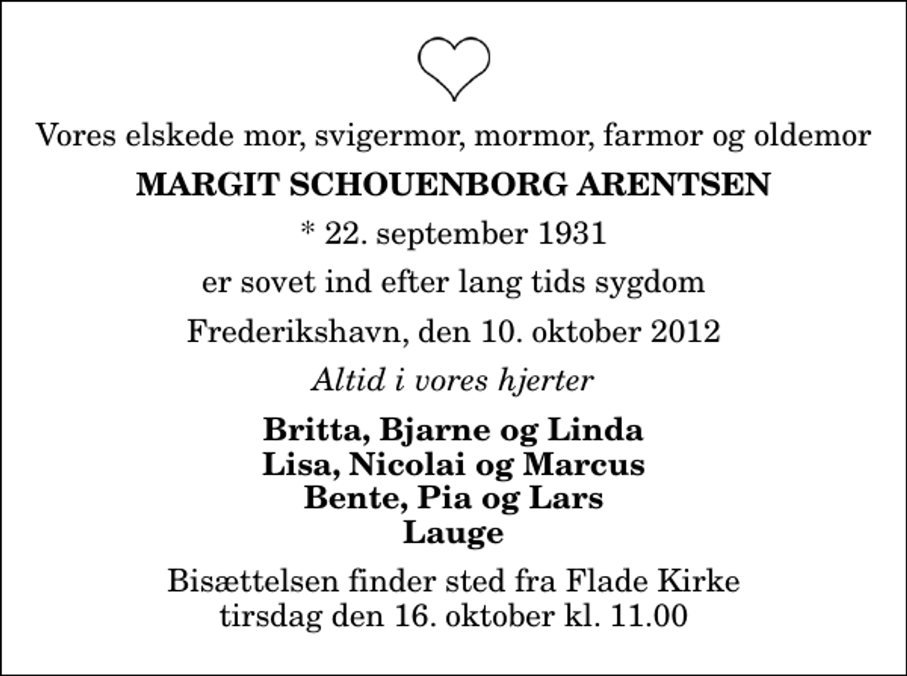 <p>Vores elskede mor, svigermor, mormor, farmor og oldemor<br />Margit Schouenborg Arentsen<br />* 22. september 1931<br />er sovet ind efter lang tids sygdom<br />Frederikshavn, den 10. oktober 2012<br />Altid i vores hjerter<br />Britta, Bjarne og Linda Lisa, Nicolai og Marcus Bente, Pia og Lars Lauge<br />Bisættelsen finder sted fra Flade Kirke tirsdag den 16. oktober kl. 11.00</p>