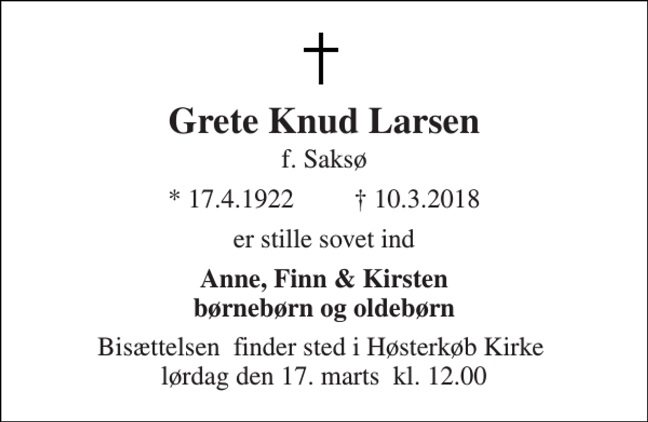 <p>Grete Knud Larsen<br />f. Saksø<br />★ 17.4.1922 ✝ 10.3.2018<br />er stille sovet ind<br />Anne, Finn &amp; Kirsten børnebørn og oldebørn<br />Bisættelsen​ finder sted i Høsterkøb Kirke​ lørdag den 17. marts​ kl. 0.00</p>