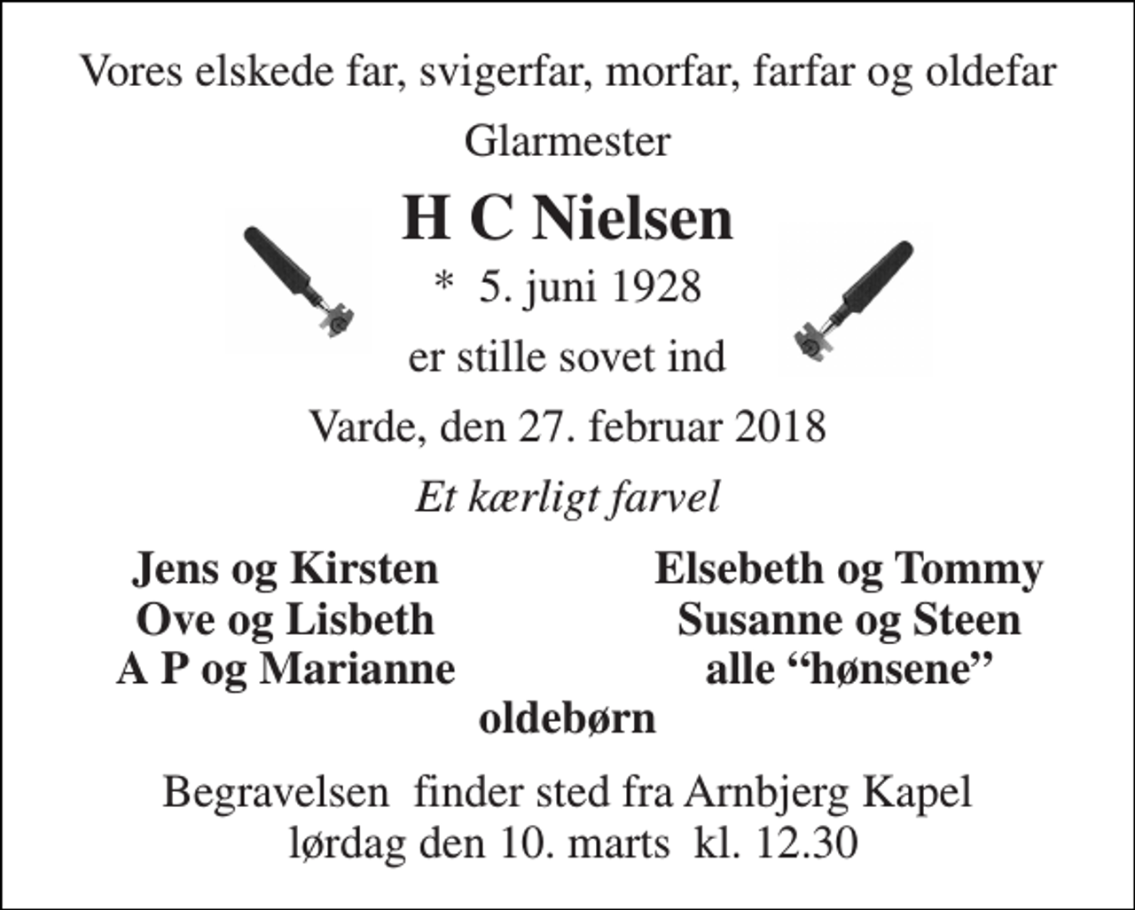 <p>Vores elskede far, svigerfar, morfar, farfar og oldefar<br />Glarmester<br />H C Nielsen<br />*​ 5. juni 1928<br />er stille sovet ind<br />Varde, den 27. februar 2018<br />Et kærligt farvel<br />Jens og Kirsten<br />Elsebeth og Tommy<br />Ove og Lisbeth<br />Susanne og Steen<br />A P og Marianne<br />alle “hønsene”<br />oldebørn<br />Begravelsen​ finder sted fra Arnbjerg Kapel lørdag den 10. marts​ kl. 12.30</p>