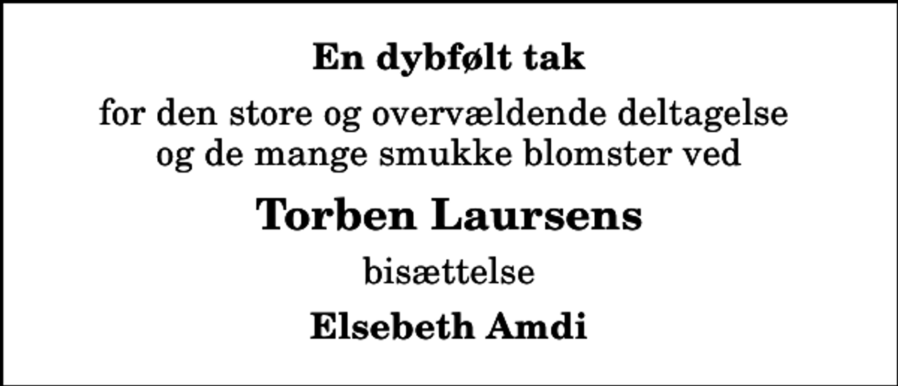 <p>En dybfølt tak<br />for den store og overvældende deltagelse og de mange smukke blomster ved<br />Torben Laursens<br />bisættelse<br />Elsebeth Amdi</p>