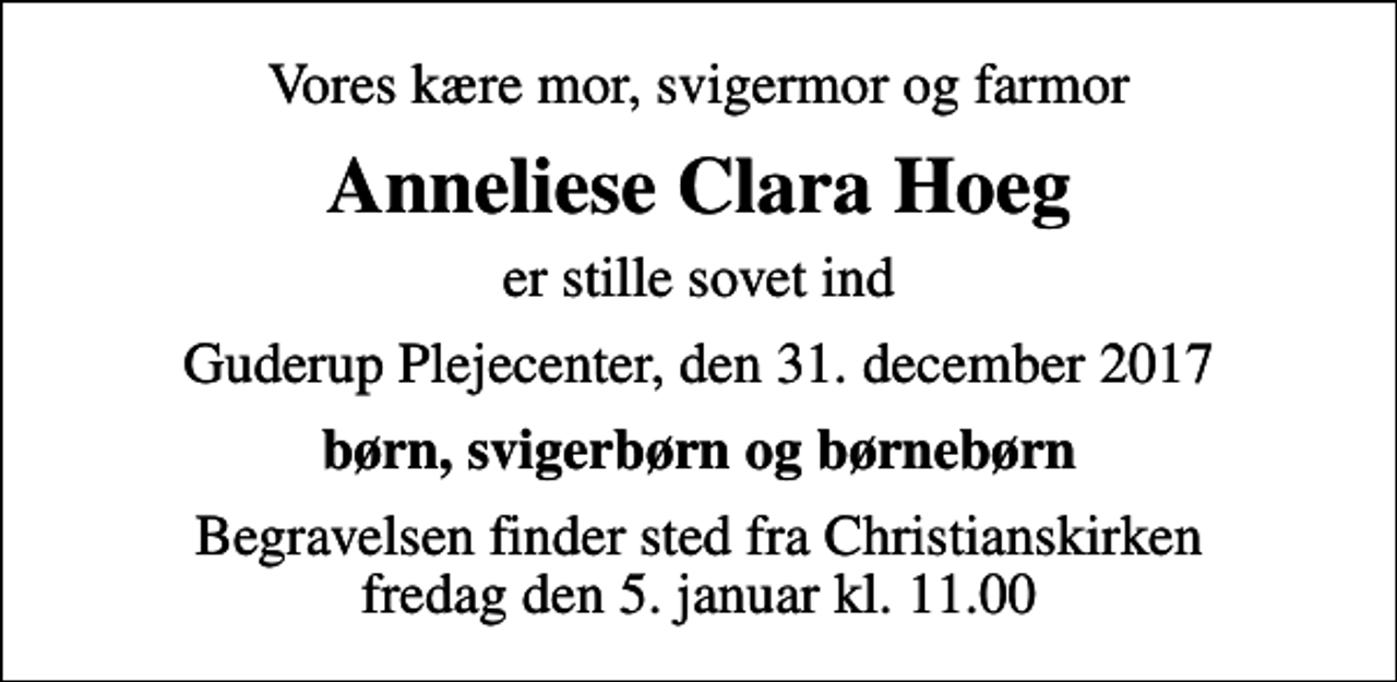 <p>Vores kære mor, svigermor og farmor<br />Anneliese Clara Hoeg<br />er stille sovet ind<br />Guderup Plejecenter, den 31. december 2017<br />børn, svigerbørn og børnebørn<br />Begravelsen finder sted fra Christianskirken fredag den 5. januar kl. 11.00</p>