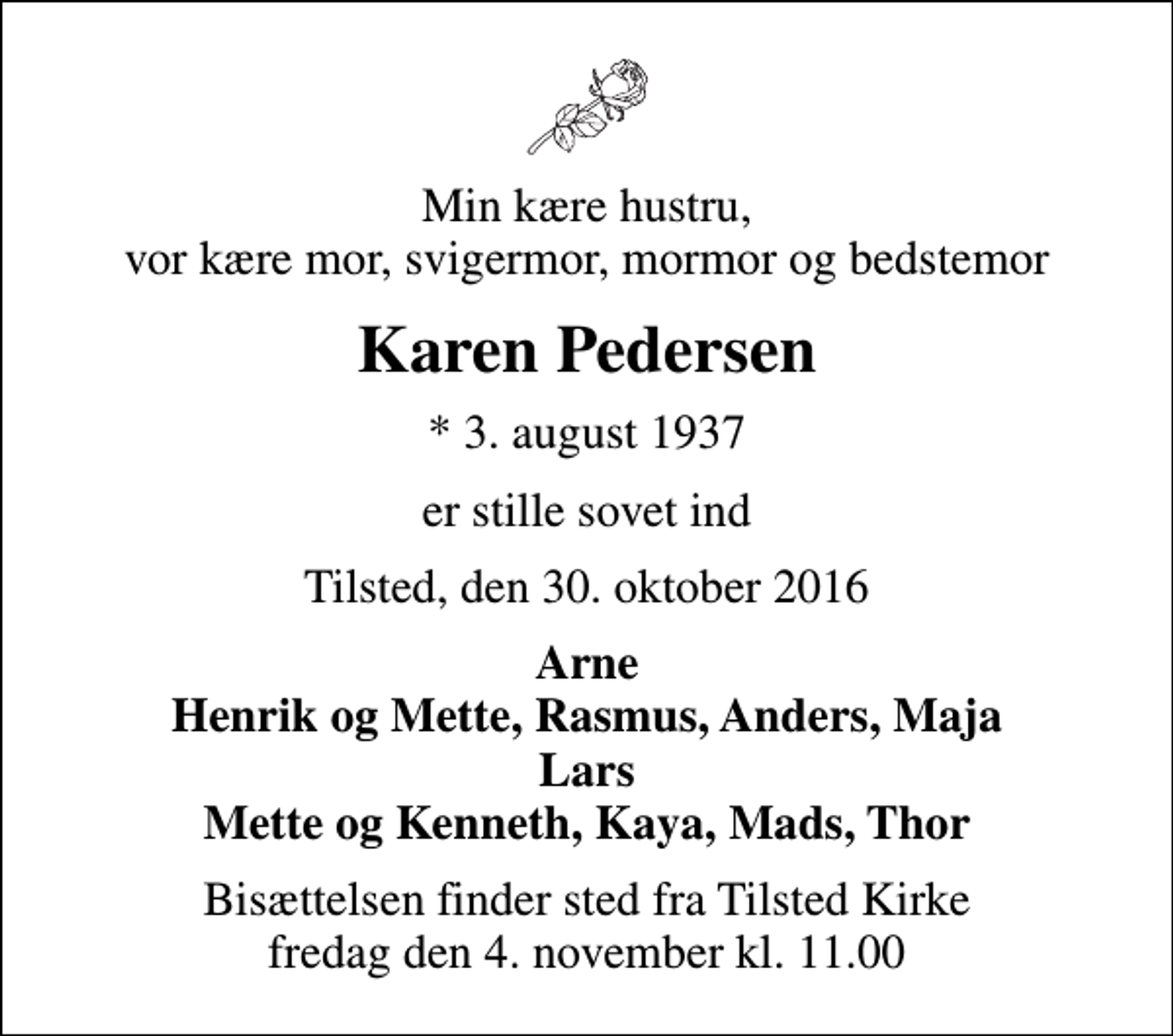 <p>Min kære hustru, vor kære mor, svigermor, mormor og bedstemor<br />Karen Pedersen<br />* 3. august 1937<br />er stille sovet ind<br />Tilsted, den 30. oktober 2016<br />Arne Henrik og Mette, Rasmus, Anders, Maja Lars Mette og Kenneth, Kaya, Mads, Thor<br />Bisættelsen finder sted fra Tilsted Kirke fredag den 4. november kl. 11.00</p>