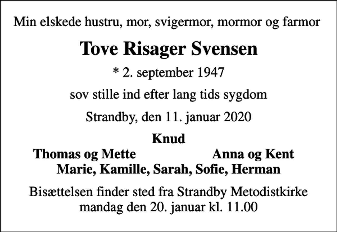 <p>Min elskede hustru, mor, svigermor, mormor og farmor<br />Tove Risager Svensen<br />* 2. september 1947<br />sov stille ind efter lang tids sygdom<br />Strandby, den 11. januar 2020<br />Knud<br />Thomas og Mette<br />Anna og Kent<br />Bisættelsen finder sted fra Strandby Metodistkirke mandag den 20. januar kl. 11.00</p>