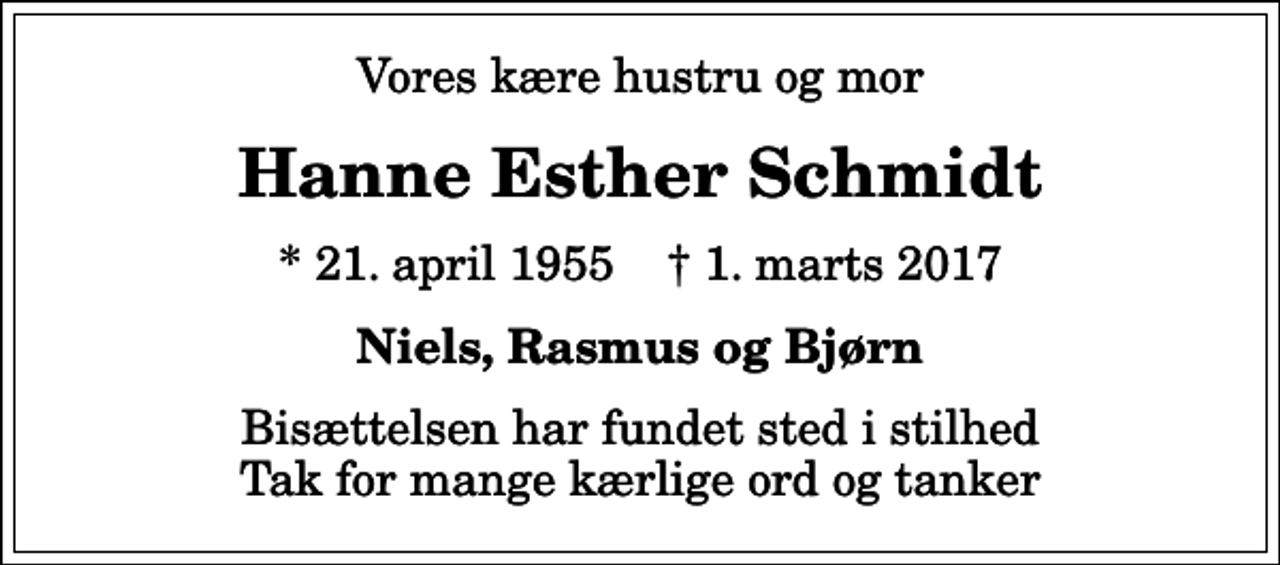 <p>Vores kære hustru og mor<br />Hanne Esther Schmidt<br />* 21. april 1955 ✝ 1. marts 2017<br />Niels, Rasmus og Bjørn<br />Bisættelsen har fundet sted i stilhed Tak for mange kærlige ord og tanker</p>