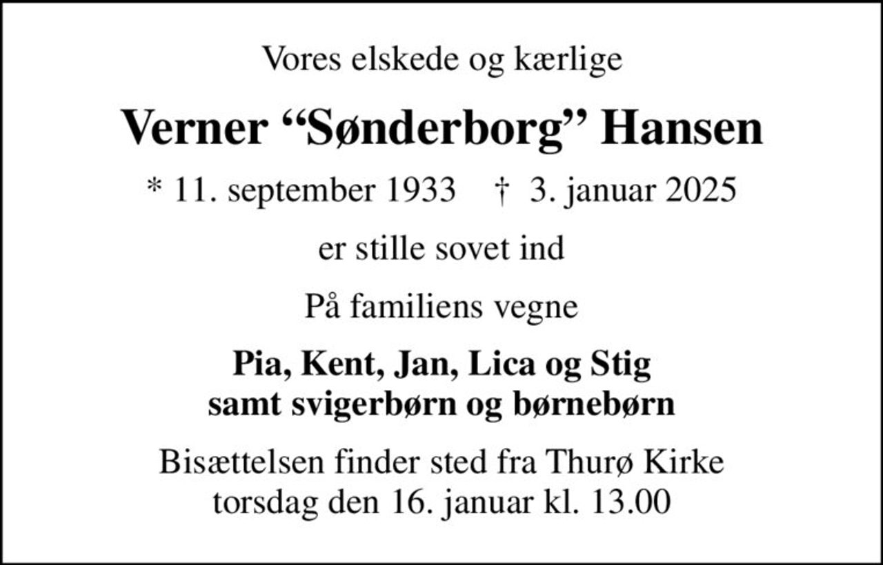 Vores elskede og kærlige
Verner Sønderborg Hansen
* 11. september 1933    ✝ 3. januar 2025
er stille sovet ind
På familiens vegne
Pia, Kent, Jan, Lica og Stig samt svigerbørn og børnebørn
Bisættelsen finder sted fra Thurø Kirke  torsdag den 16. januar kl. 13.00