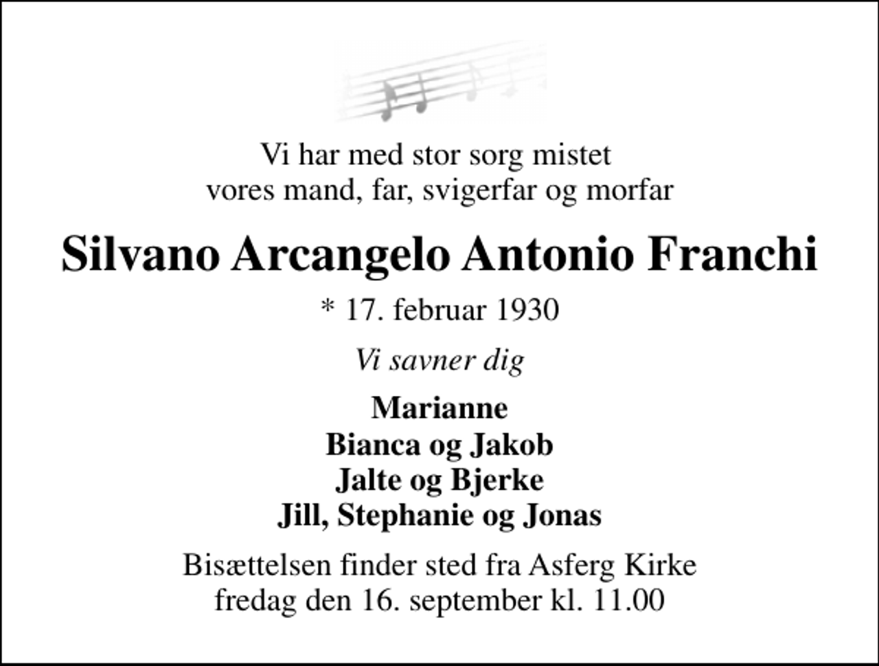 <p>Vi har med stor sorg mistet vores mand, far, svigerfar og morfar<br />Silvano Arcangelo Antonio Franchi<br />* 17. februar 1930<br />Vi savner dig<br />Marianne Bianca og Jakob Jalte og Bjerke Jill, Stephanie og Jonas<br />Bisættelsen finder sted fra Asferg Kirke fredag den 16. september kl. 11.00</p>