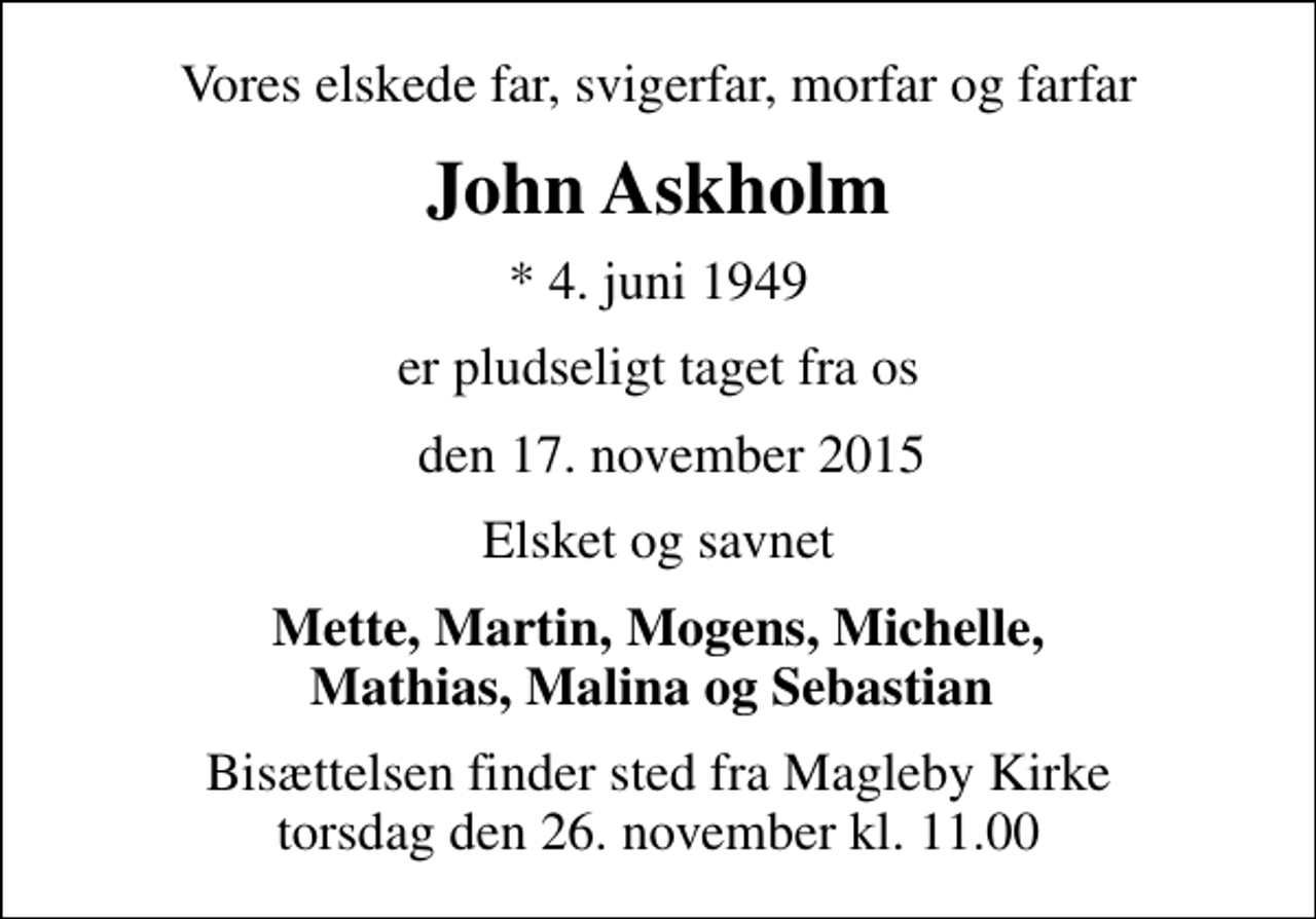 <p>Vores elskede far, svigerfar, morfar og farfar<br />John Askholm<br />* 4. juni 1949<br />er pludseligt taget fra os<br />den 17. november 2015<br />Elsket og savnet<br />Mette, Martin, Mogens, Michelle, Mathias, Malina og Sebastian<br />Bisættelsen finder sted fra Magleby Kirke torsdag den 26. november kl. 11.00</p>