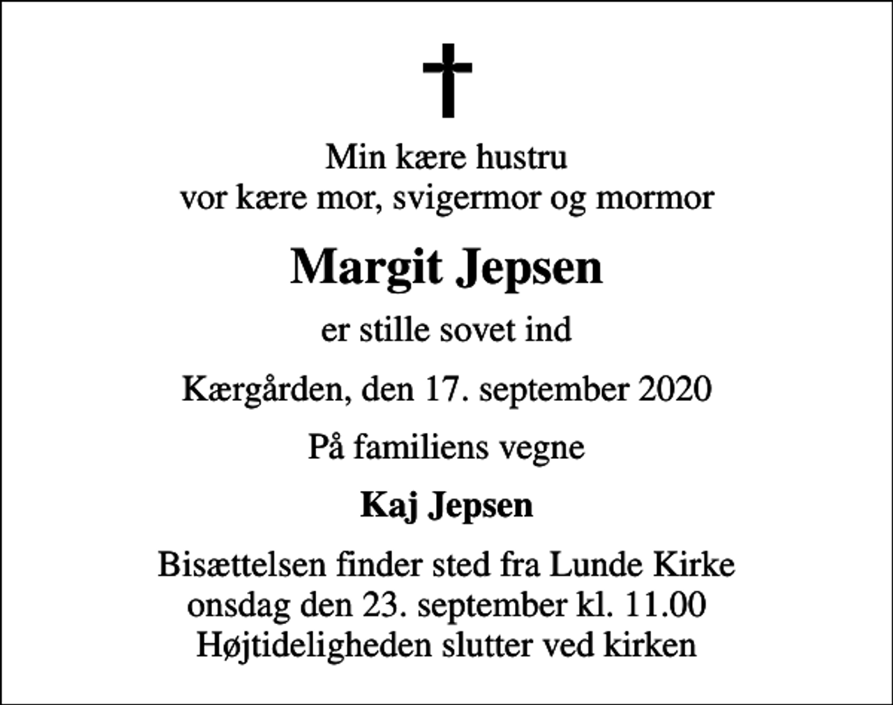 <p>Min kære hustru vor kære mor, svigermor og mormor<br />Margit Jepsen<br />er stille sovet ind<br />Kærgården, den 17. september 2020<br />På familiens vegne<br />Kaj Jepsen<br />Bisættelsen finder sted fra Lunde Kirke onsdag den 23. september kl. 11.00 Højtideligheden slutter ved kirken</p>