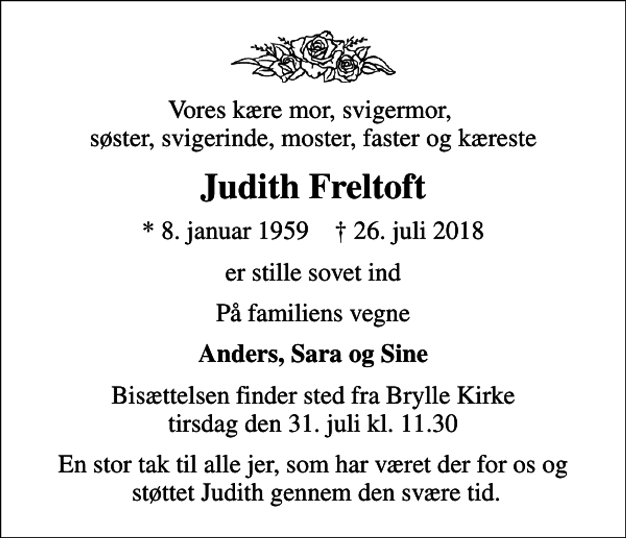 <p>Vores kære mor, svigermor, søster, svigerinde, moster, faster og kæreste<br />Judith Freltoft<br />* 8. januar 1959 ✝ 26. juli 2018<br />er stille sovet ind<br />På familiens vegne<br />Anders, Sara og Sine<br />Bisættelsen finder sted fra Brylle Kirke tirsdag den 31. juli kl. 11.30<br />En stor tak til alle jer, som har været der for os og støttet Judith gennem den svære tid.</p>