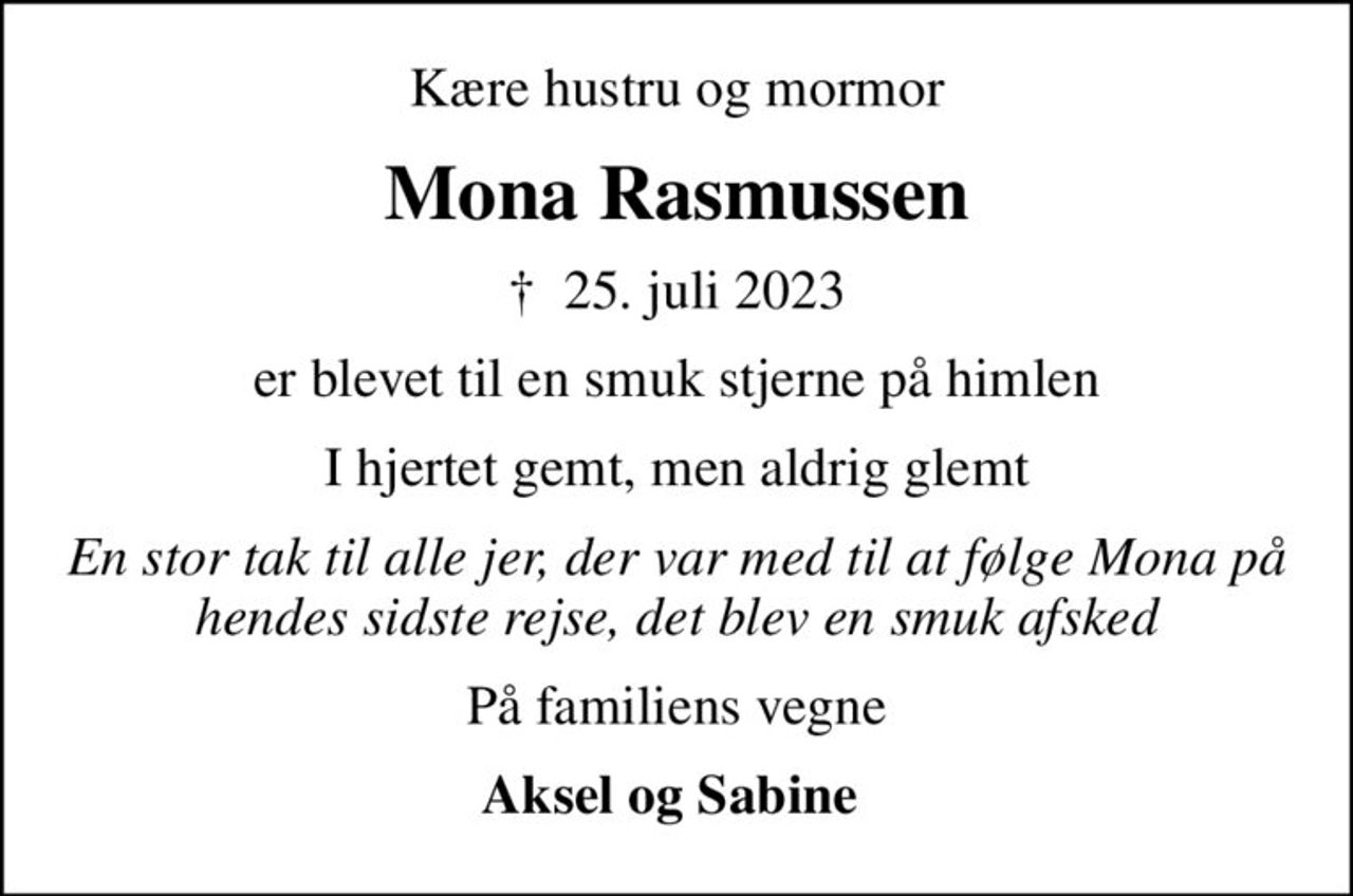 Kære hustru og mormor
Mona Rasmussen
✝ 25. juli 2023
er blevet til en smuk stjerne på himlen
I hjertet gemt, men aldrig glemt
En stor tak til alle jer, der var med til at følge Mona på hendes sidste rejse, det blev en smuk afsked
På familiens vegne
Aksel og Sabine