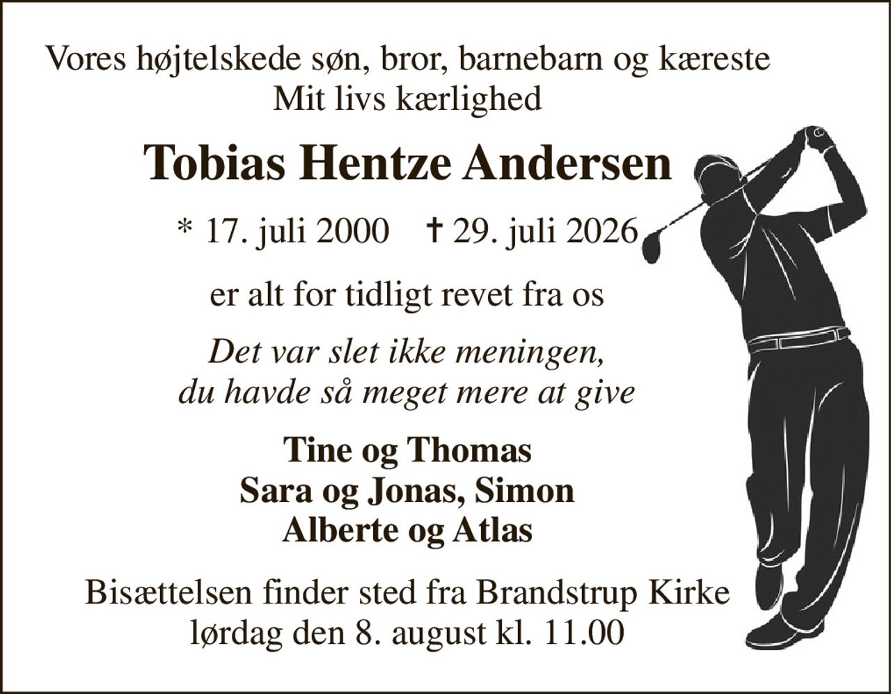Vores højtelskede søn, bror, barnebarn og kæreste Mit livs kærlighed 
Tobias Hentze Andersen 
*​ 17. juli 2000​    ✝​ 29. juli 2026 
er alt for tidligt revet fra os 
Det var slet ikke meningen, du havde så meget mere at give 
Tine og Thomas Sara og Jonas, Simon Alberte og Atlas 
Bisættelsen​ finder sted fra Brandstrup Kirke​ lørdag den 8. august​ kl. 11.00