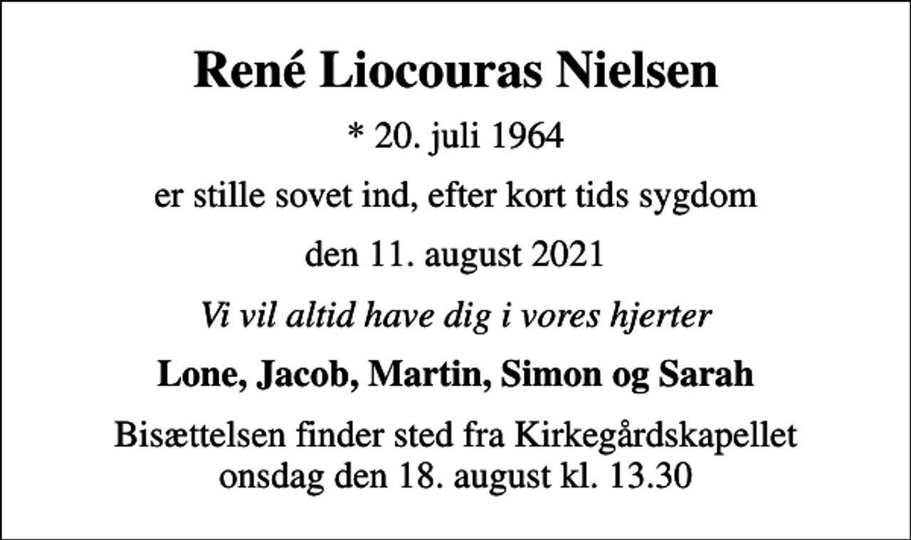 <p>René Liocouras Nielsen<br />* 20. juli 1964<br />er stille sovet ind, efter kort tids sygdom<br />den 11. august 2021<br />Vi vil altid have dig i vores hjerter<br />Lone, Jacob, Martin, Simon og Sarah<br />Bisættelsen finder sted fra Kirkegårdskapellet onsdag den 18. august kl. 13.30</p>