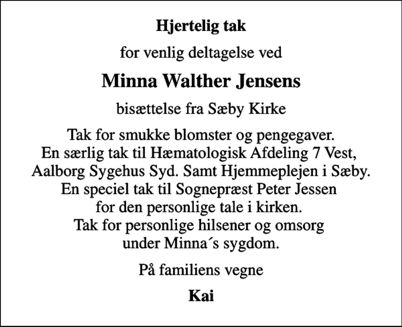 <p>Hjertelig tak<br />for venlig deltagelse ved<br />Minna Walther Jensens<br />bisættelse fra Sæby Kirke<br />Tak for smukke blomster og pengegaver. En særlig tak til Hæmatologisk Afdeling 7 Vest, Aalborg Sygehus Syd. Samt Hjemmeplejen i Sæby. En speciel tak til Sognepræst Peter Jessen for den personlige tale i kirken. Tak for personlige hilsener og omsorg under Minna´s sygdom.<br />På familiens vegne<br />Kai</p>