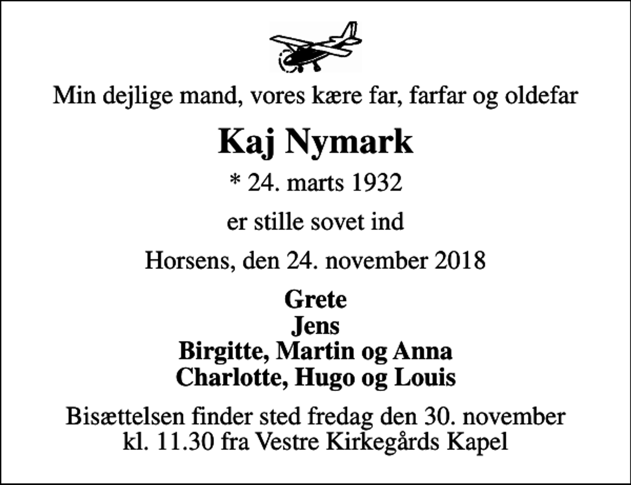 <p>Min dejlige mand, vores kære far, farfar og oldefar<br />Kaj Nymark<br />* 24. marts 1932<br />er stille sovet ind<br />Horsens, den 24. november 2018<br />Grete Jens Birgitte, Martin og Anna Charlotte, Hugo og Louis<br />Bisættelsen finder sted fredag den 30. november kl. 11.30 fra Vestre Kirkegårds Kapel</p>