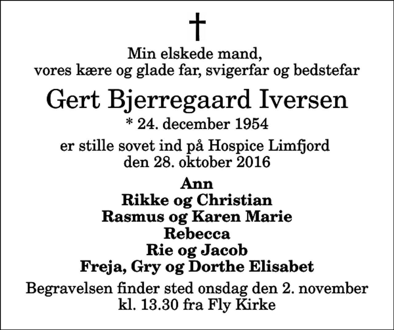 <p>Min elskede mand, vores kære og glade far, svigerfar og bedstefar<br />Gert Bjerregaard Iversen<br />* 24. december 1954<br />er stille sovet ind på Hospice Limfjord den 28. oktober 2016<br />Ann Rikke og Christian Rasmus og Karen Marie Rebecca Rie og Jacob Freja, Gry og Dorthe Elisabet<br />Begravelsen finder sted onsdag den 2. november kl. 13.30 fra Fly Kirke</p>