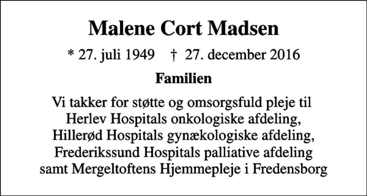 <p>Malene Cort Madsen<br />* 27. juli 1949 ✝ 27. december 2016<br />Familien<br />Vi takker for støtte og omsorgsfuld pleje til Herlev Hospitals onkologiske afdeling, Hillerød Hospitals gynækologiske afdeling, Frederikssund Hospitals palliative afdeling samt Mergeltoftens Hjemmepleje i Fredensborg</p>