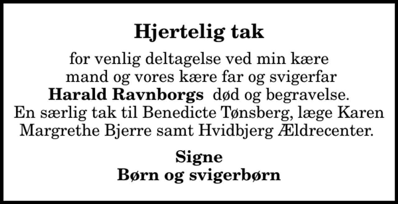 <p>Hjertelig tak<br />for venlig deltagelse ved min kære mand og vores kære far og svigerfar <em>Harald Ravnborgs</em> død og begravelse. En særlig tak til Benedicte Tønsberg, læge Karen Margrethe Bjerre samt Hvidbjerg Ældrecenter.<br />Signe Børn og svigerbørn</p>