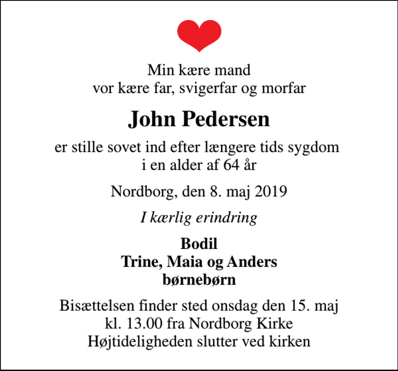 <p>Min kære mand vor kære far, svigerfar og morfar<br />John Pedersen<br />er stille sovet ind efter længere tids sygdom i en alder af 64 år<br />Nordborg, den 8. maj 2019<br />I kærlig erindring<br />Bodil Trine, Maia og Anders børnebørn<br />Bisættelsen finder sted onsdag den 15. maj kl. 13.00 fra Nordborg Kirke Højtideligheden slutter ved kirken</p>