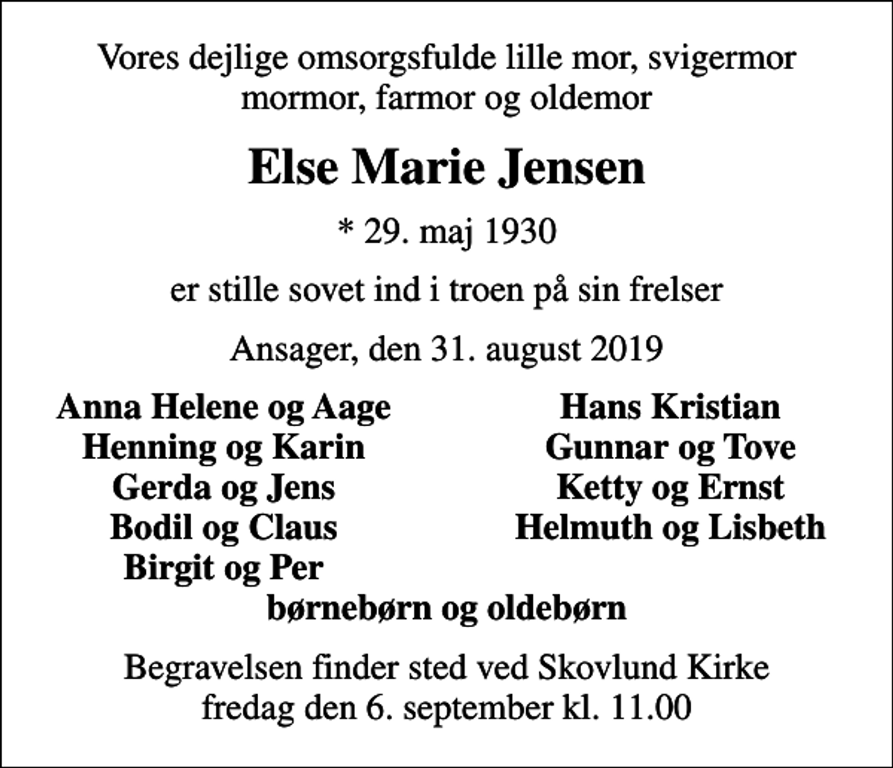 <p>Vores dejlige omsorgsfulde lille mor, svigermor mormor, farmor og oldemor<br />Else Marie Jensen<br />* 29. maj 1930<br />er stille sovet ind i troen på sin frelser<br />Ansager, den 31. august 2019<br />Anna Helene og Aage<br />Hans Kristian<br />Henning og Karin<br />Gunnar og Tove<br />Gerda og Jens<br />Ketty og Ernst<br />Bodil og Claus<br />Helmuth og Lisbeth<br />Birgit og Per<br />Begravelsen finder sted ved Skovlund Kirke fredag den 6. september kl. 11.00</p>