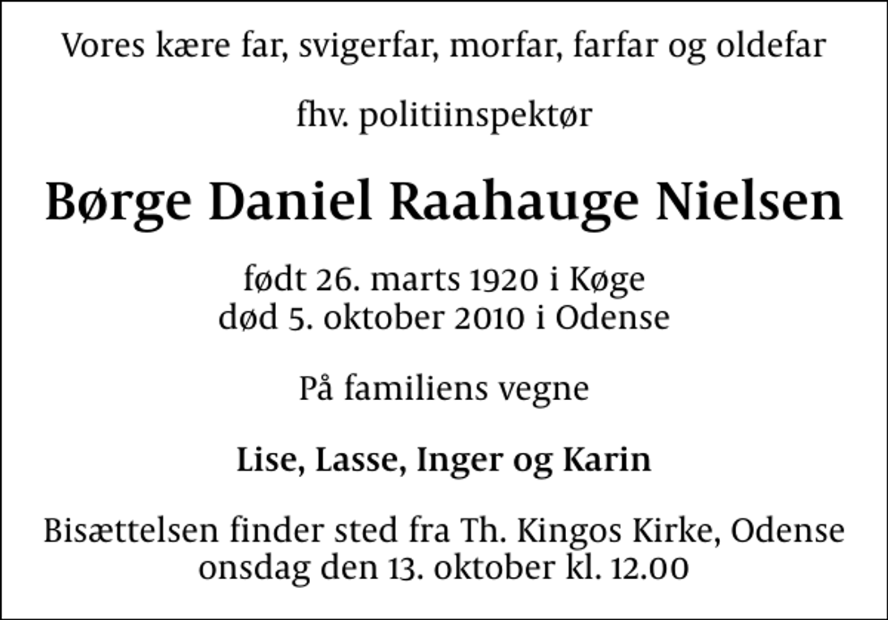 <p>Vores kære far, svigerfar, morfar, farfar og oldefar<br />fhv. politiinspektør<br />Børge Daniel Raahauge Nielsen<br />født 26. marts 1920 i Køge død 5. oktober 2010 i Odense<br />På familiens vegne<br />Lise, Lasse, Inger og Karin<br />Bisættelsen finder sted fra Th. Kingos Kirke, Odense onsdag den 13. oktober kl. 12.00</p>