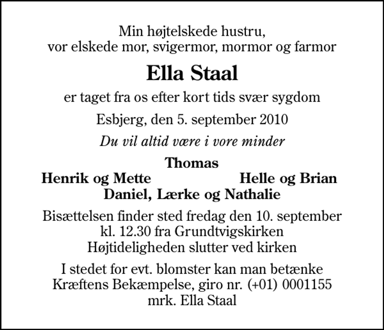 <p>Min højtelskede hustru, vor elskede mor, svigermor, mormor og farmor<br />Ella Staal<br />er taget fra os efter kort tids svær sygdom<br />Esbjerg, den 5. september 2010<br />Du vil altid være i vore minder<br />Thomas<br />Henrik og Mette<br />Helle og Brian<br />Bisættelsen finder sted fredag den 10. september kl. 12.30 fra Grundtvigskirken Højtideligheden slutter ved kirken<br />I stedet for evt. blomster kan man betænke<br />Kræftens Bekæmpelse reg.4183konto0001155mrk. Ella<br />Staal</p>