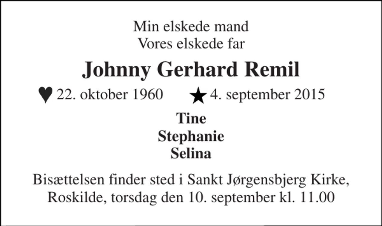<p>Min elskede mand Vores elskede far<br />Johnny Gerhard Remil<br />22. oktober 1960 4. september 2015<br />Tine Stephanie Selina<br />Bisættelsen finder sted i Sankt Jørgensbjerg Kirke, Roskilde, torsdag den 10. september kl. 11.00</p>